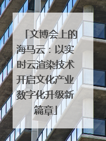 文博会上的海马云：以实时云渲染技术开启文化产业数字化升级新篇章
